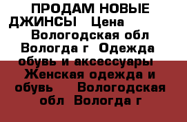 ПРОДАМ НОВЫЕ ДЖИНСЫ › Цена ­ 100-400 - Вологодская обл., Вологда г. Одежда, обувь и аксессуары » Женская одежда и обувь   . Вологодская обл.,Вологда г.